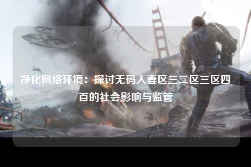 净化网络环境：探讨无码人妻区三二区三区四百的社会影响与监管
