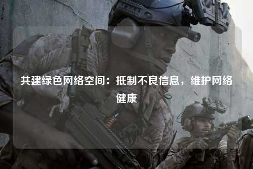 共建绿色网络空间：抵制不良信息，维护网络健康