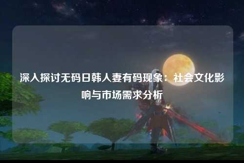深入探讨无码日韩人妻有码现象：社会文化影响与市场需求分析