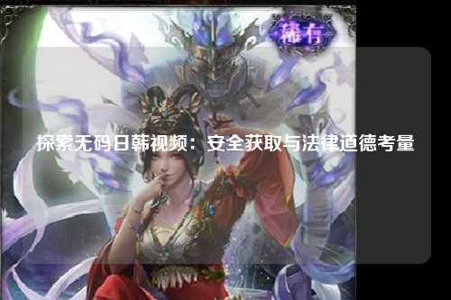探索无码日韩视频：安全获取与法律道德考量