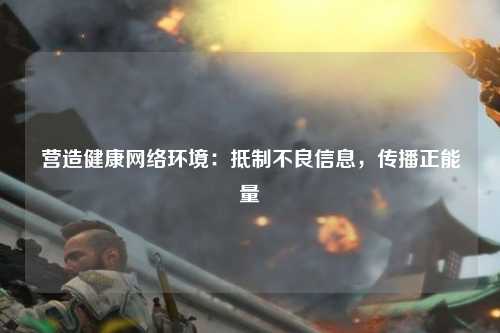 营造健康网络环境：抵制不良信息，传播正能量