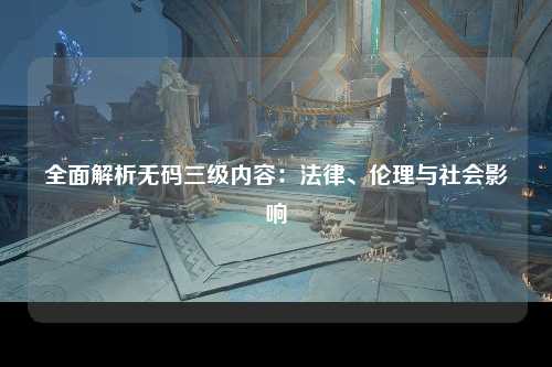 全面解析无码三级内容：法律、伦理与社会影响