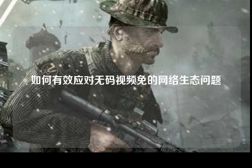 如何有效应对无码视频免的网络生态问题