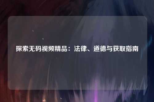 探索无码视频精品：法律、道德与获取指南