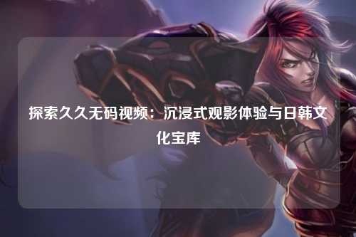 探索久久无码视频：沉浸式观影体验与日韩文化宝库