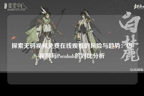 探索无码视频免费在线观看的风险与趋势：迈视网与Pornhub的对比分析