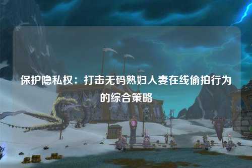 保护隐私权：打击无码熟妇人妻在线偷拍行为的综合策略