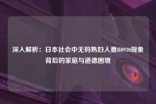 深入解析：日本社会中无码熟妇人妻H0930现象背后的家庭与道德困境