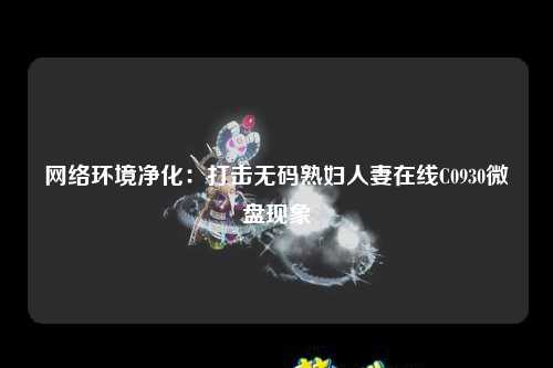 网络环境净化：打击无码熟妇人妻在线C0930微盘现象