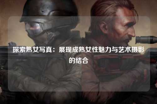 探索熟女写真：展现成熟女性魅力与艺术摄影的结合
