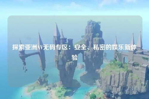 探索亚洲AV无码专区：安全、私密的娱乐新体验