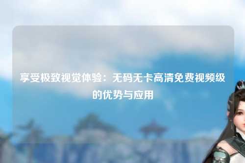 享受极致视觉体验：无码无卡高清免费视频级的优势与应用