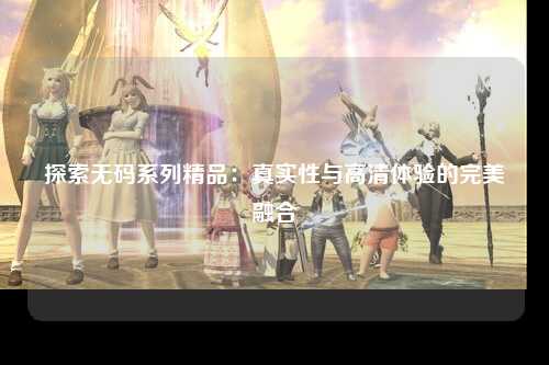 探索无码系列精品：真实性与高清体验的完美融合