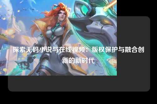 探索无码小说与在线视频：版权保护与融合创新的新时代