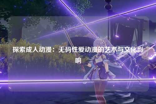 探索成人动漫：无码性爱动漫的艺术与文化影响