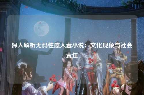 深入解析无码性感人妻小说：文化现象与社会责任