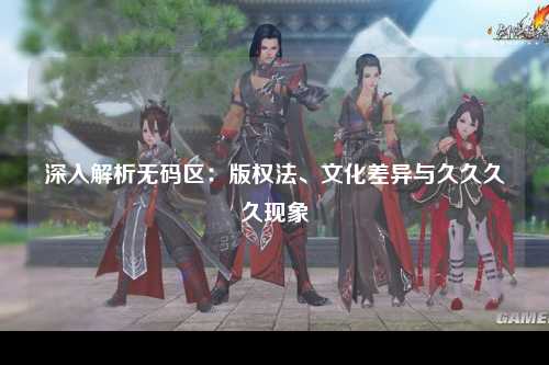 深入解析无码区：版权法、文化差异与久久久久现象
