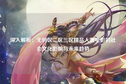 深入解析：无码区二区三区精品人妻电影的社会文化影响与未来趋势