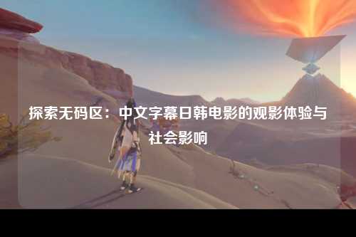 探索无码区：中文字幕日韩电影的观影体验与社会影响