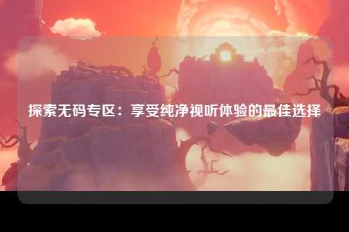 探索无码专区：享受纯净视听体验的最佳选择