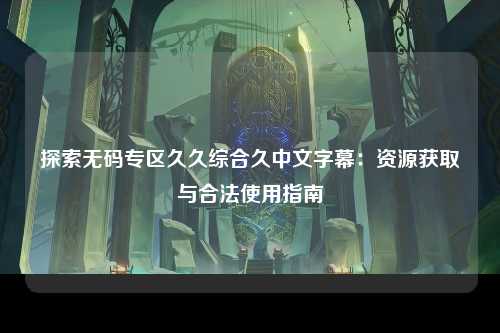 探索无码专区久久综合久中文字幕：资源获取与合法使用指南