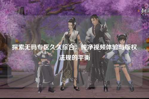 探索无码专区久久综合：纯净视频体验与版权法规的平衡